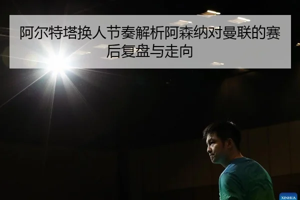 阿尔特塔换人节奏解析阿森纳对曼联的赛后复盘与走向